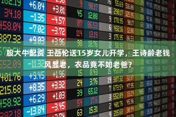 股大牛配资 王岳伦送15岁女儿开学，王诗龄老钱风显老，衣品竟不如老爸？