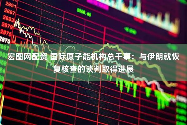 宏图网配资 国际原子能机构总干事：与伊朗就恢复核查的谈判取得进展