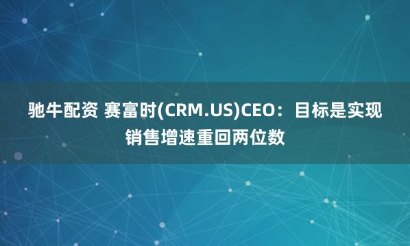 驰牛配资 赛富时(CRM.US)CEO：目标是实现销售增速重回两位数