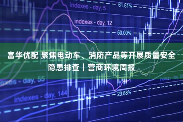 富华优配 聚焦电动车、消防产品等开展质量安全隐患排查｜营商环境周报