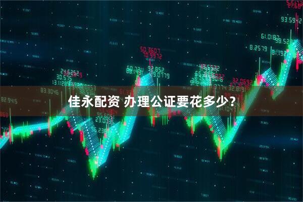 佳永配资 办理公证要花多少？