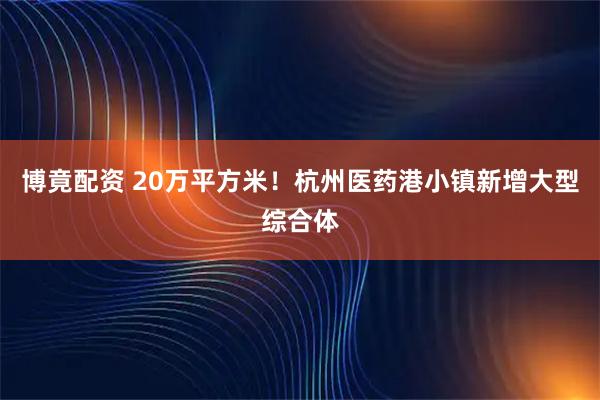 博竟配资 20万平方米！杭州医药港小镇新增大型综合体