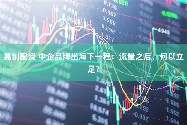 嘉创配资 中企品牌出海下一程：流量之后，何以立足？
