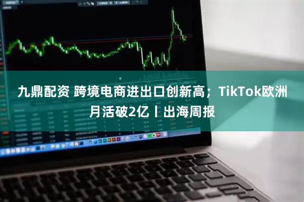 九鼎配资 跨境电商进出口创新高；TikTok欧洲月活破2亿丨出海周报