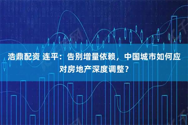 浩鼎配资 连平：告别增量依赖，中国城市如何应对房地产深度调整？