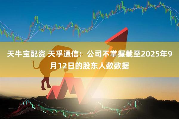 天牛宝配资 天孚通信：公司不掌握截至2025年9月12日的股东人数数据