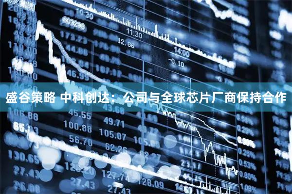 盛谷策略 中科创达：公司与全球芯片厂商保持合作