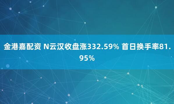 金港嘉配资 N云汉收盘涨332.59% 首日换手率81.95%