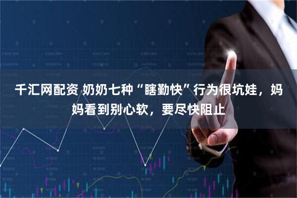 千汇网配资 奶奶七种“瞎勤快”行为很坑娃，妈妈看到别心软，要尽快阻止