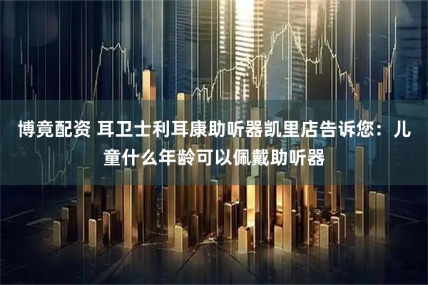 博竟配资 耳卫士利耳康助听器凯里店告诉您：儿童什么年龄可以佩戴助听器