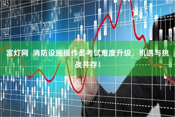 富灯网  消防设施操作员考试难度升级，机遇与挑战并存！