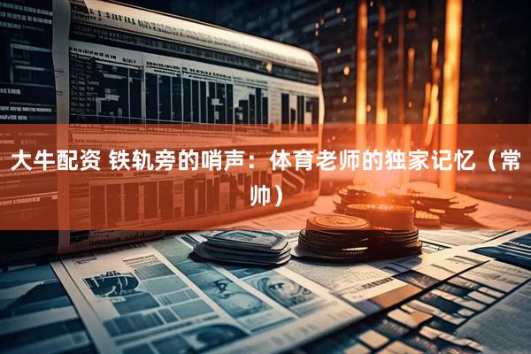 大牛配资 铁轨旁的哨声：体育老师的独家记忆（常帅）