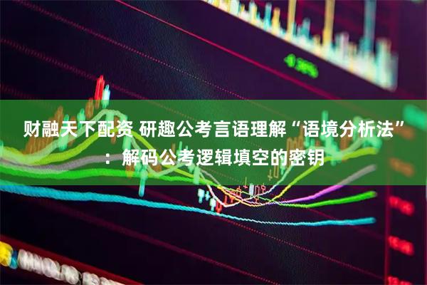 财融天下配资 研趣公考言语理解“语境分析法”：解码公考逻辑填空的密钥