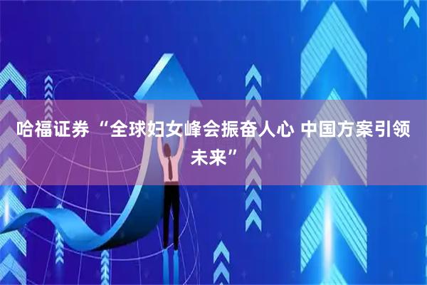 哈福证券 “全球妇女峰会振奋人心 中国方案引领未来”