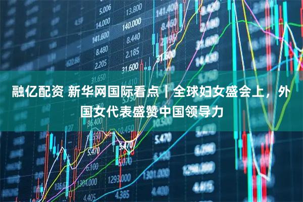 融亿配资 新华网国际看点｜全球妇女盛会上，外国女代表盛赞中国领导力