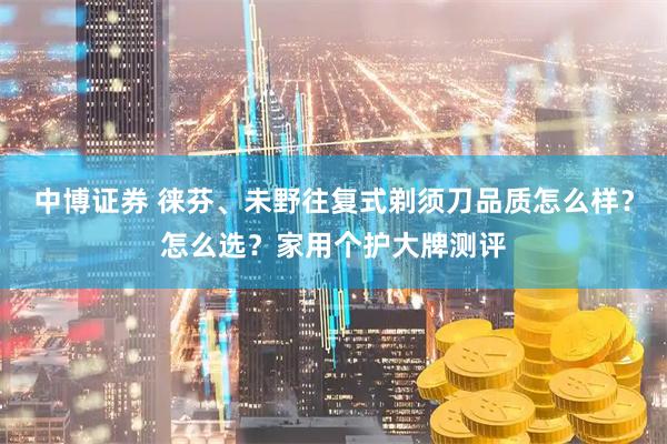 中博证券 徕芬、未野往复式剃须刀品质怎么样？怎么选？家用个护大牌测评