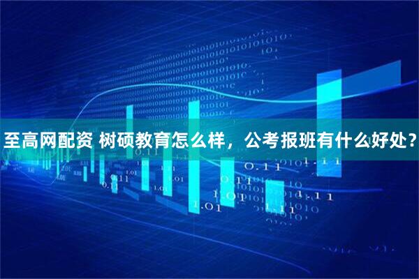 至高网配资 树硕教育怎么样，公考报班有什么好处？