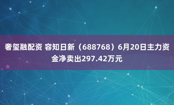 奢玺融配资 容知日新（688768）6月20日主力资金净卖出297.42万元