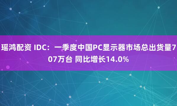 瑶鸿配资 IDC：一季度中国PC显示器市场总出货量707万台 同比增长14.0%