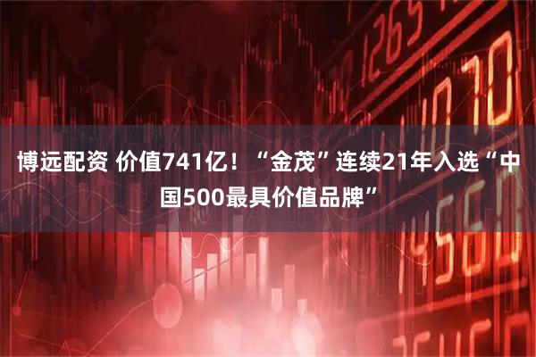 博远配资 价值741亿！“金茂”连续21年入选“中国500最具价值品牌”