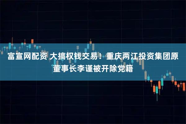 富宣网配资 大搞权钱交易！重庆两江投资集团原董事长李谨被开除党籍