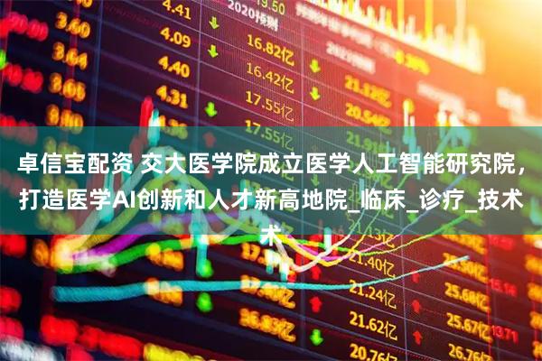 卓信宝配资 交大医学院成立医学人工智能研究院，打造医学AI创新和人才新高地院_临床_诊疗_技术