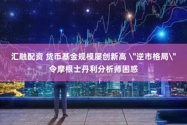 汇融配资 货币基金规模屡创新高 ＂逆市格局＂令摩根士丹利分析师困惑
