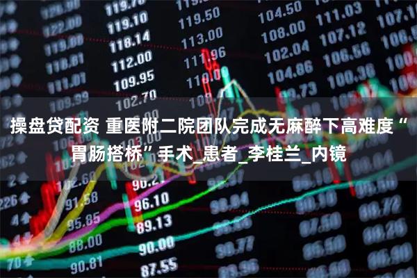 操盘贷配资 重医附二院团队完成无麻醉下高难度“胃肠搭桥”手术_患者_李桂兰_内镜