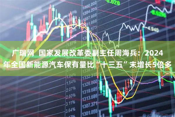 广瑞网  国家发展改革委副主任周海兵：2024年全国新能源汽车保有量比“十三五”末增长5倍多
