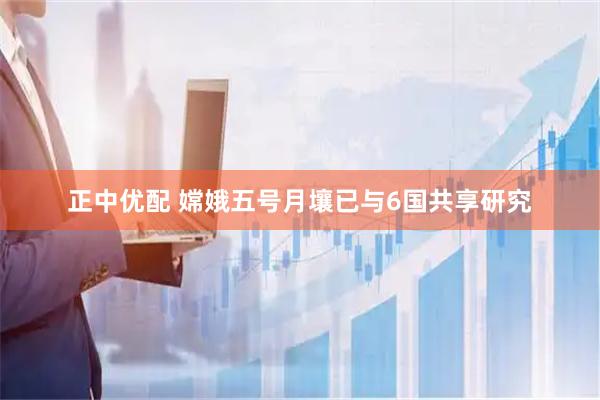 正中优配 嫦娥五号月壤已与6国共享研究