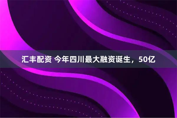 汇丰配资 今年四川最大融资诞生，50亿