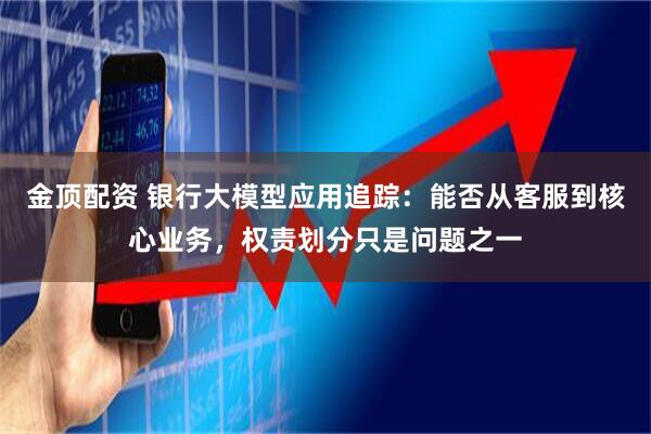 金顶配资 银行大模型应用追踪：能否从客服到核心业务，权责划分只是问题之一