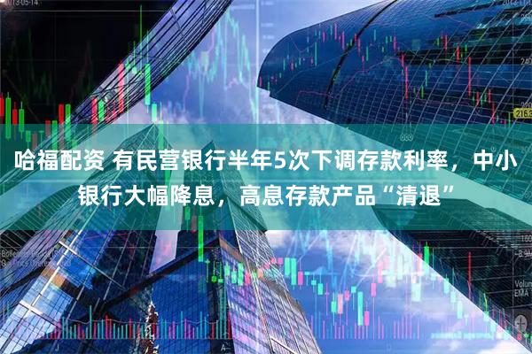 哈福配资 有民营银行半年5次下调存款利率，中小银行大幅降息，高息存款产品“清退”