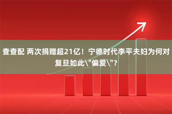 查查配 两次捐赠超21亿！宁德时代李平夫妇为何对复旦如此＂偏爱＂？