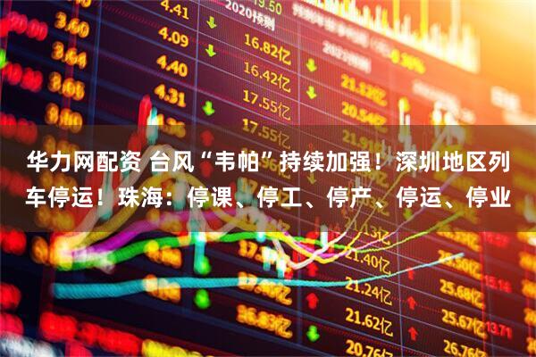 华力网配资 台风“韦帕”持续加强！深圳地区列车停运！珠海：停课、停工、停产、停运、停业