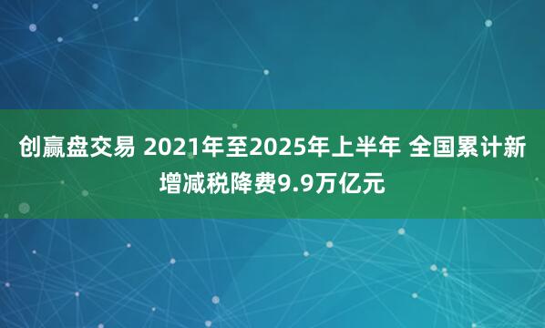 创赢盘交易 2021年至2025年上半年 全国累计新增减税降费9.9万亿元