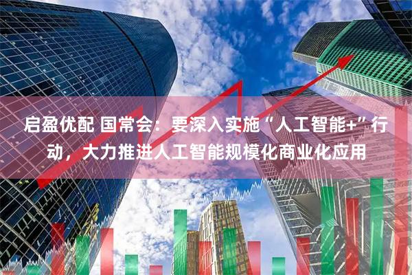 启盈优配 国常会：要深入实施“人工智能+”行动，大力推进人工智能规模化商业化应用