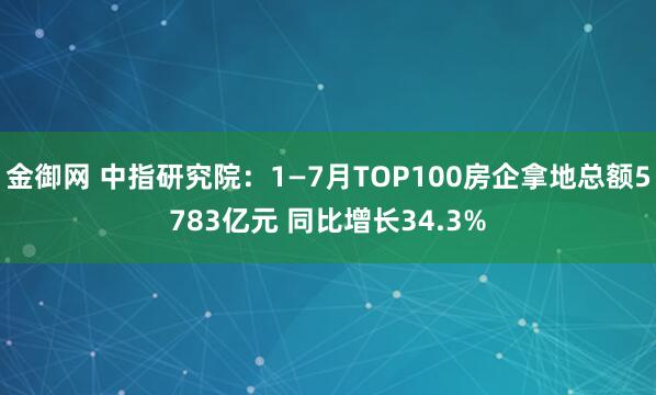 金御网 中指研究院：1—7月TOP100房企拿地总额5783亿元 同比增长34.3%