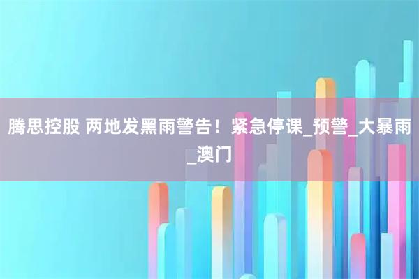腾思控股 两地发黑雨警告！紧急停课_预警_大暴雨_澳门