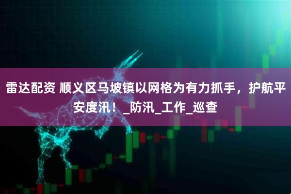 雷达配资 顺义区马坡镇以网格为有力抓手，护航平安度汛！_防汛_工作_巡查