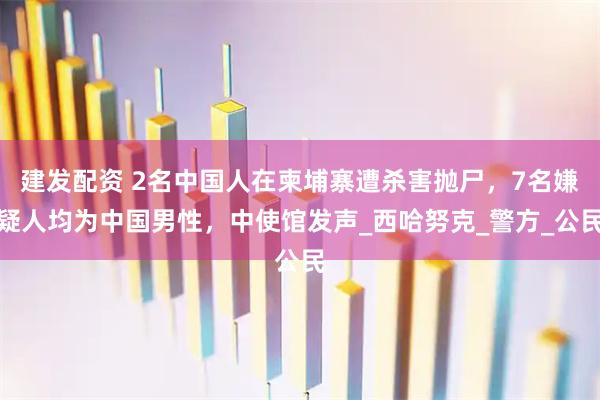 建发配资 2名中国人在柬埔寨遭杀害抛尸，7名嫌疑人均为中国男性，中使馆发声_西哈努克_警方_公民