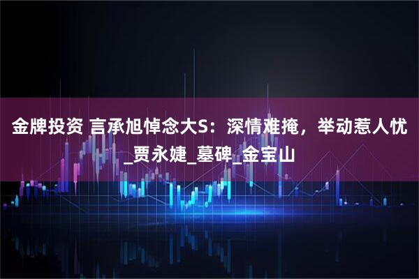 金牌投资 言承旭悼念大S：深情难掩，举动惹人忧_贾永婕_墓碑_金宝山