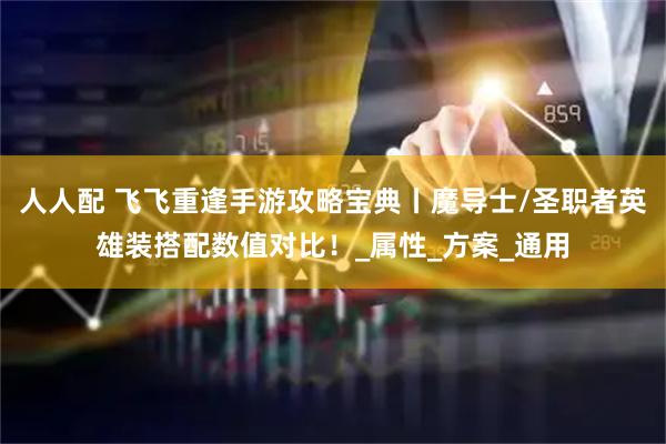 人人配 飞飞重逢手游攻略宝典丨魔导士/圣职者英雄装搭配数值对比！_属性_方案_通用