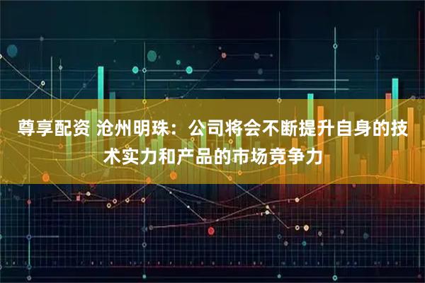 尊享配资 沧州明珠：公司将会不断提升自身的技术实力和产品的市场竞争力