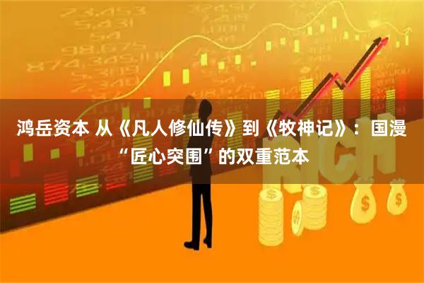 鸿岳资本 从《凡人修仙传》到《牧神记》：国漫“匠心突围”的双重范本