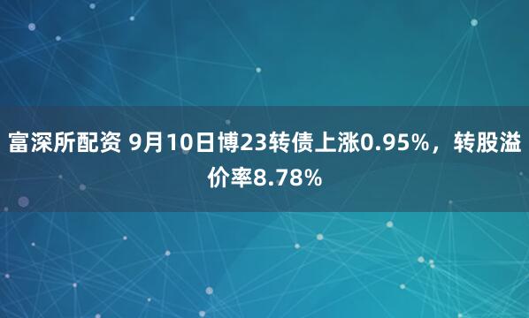 富深所配资 9月10日博23转债上涨0.95%，转股溢价率8.78%
