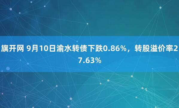 旗开网 9月10日渝水转债下跌0.86%，转股溢价率27.63%