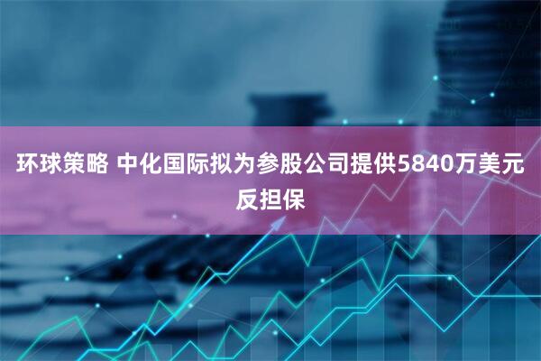 环球策略 中化国际拟为参股公司提供5840万美元反担保