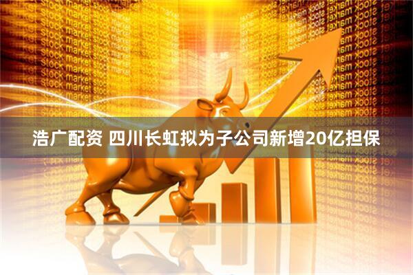 浩广配资 四川长虹拟为子公司新增20亿担保