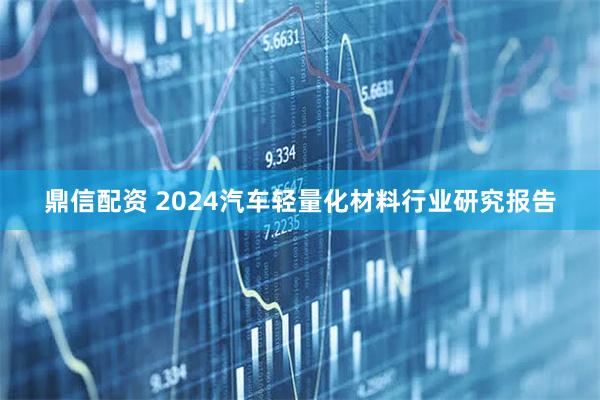 鼎信配资 2024汽车轻量化材料行业研究报告